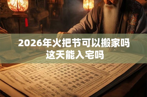 2026年火把节可以搬家吗 这天能入宅吗 2026年火把节可以搬家吗 这天能入宅吗