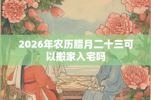 2026年农历腊月二十三可以搬家入宅吗