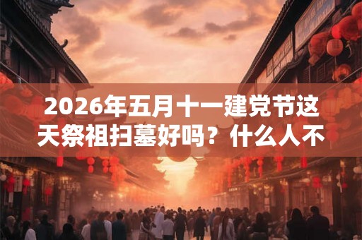 2026年五月十一建党节这天祭祖扫墓好吗？什么人不适合去扫墓？