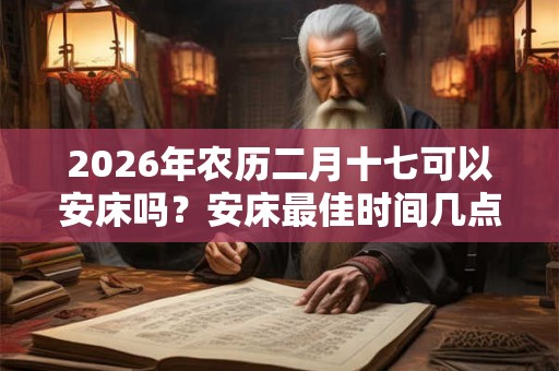 2026年农历二月十七可以安床吗？安床最佳时间几点？