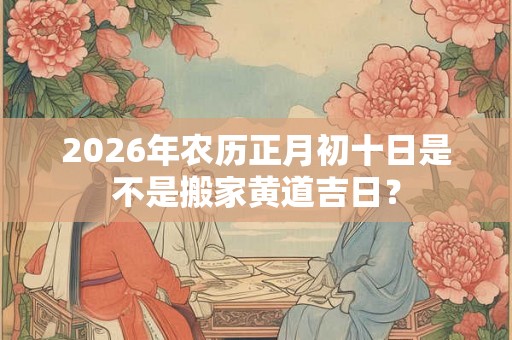 2026年农历正月初十日是不是搬家黄道吉日？
