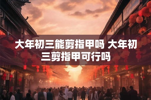 大年初三能剪指甲吗 大年初三剪指甲可行吗 大年初三能剪指甲吗 大年初三剪指甲可行吗
