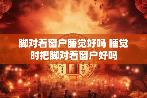 脚对着窗户睡觉好吗 睡觉时把脚对着窗户好吗