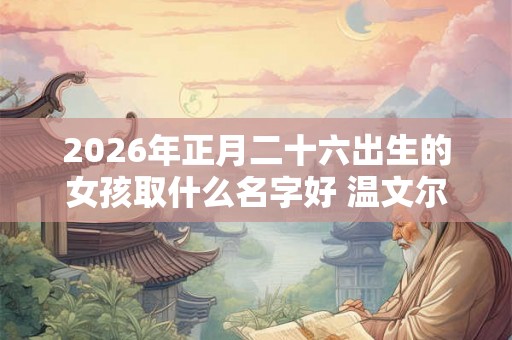 2026年正月二十六出生的女孩取什么名字好 温文尔雅的名字推荐 2026年正月二十六出生的女孩取什么名字好 温文尔雅的名字推荐