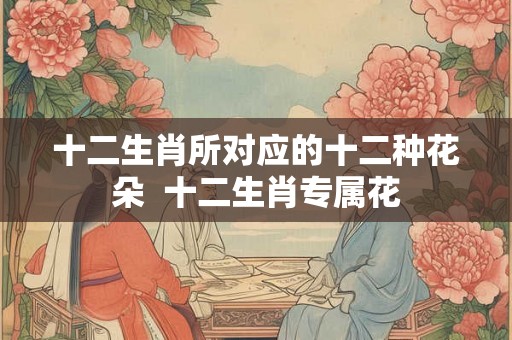 十二生肖所对应的十二种花朵  十二生肖专属花