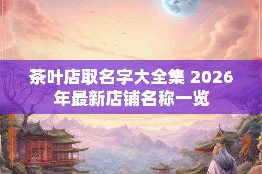 茶叶店取名字大全集 2026年最新店铺名称一览