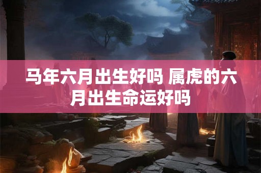 马年六月出生好吗 属虎的六月出生命运好吗