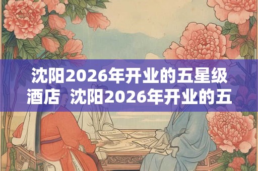 沈阳2026年开业的五星级酒店  沈阳2026年开业的五星级酒店