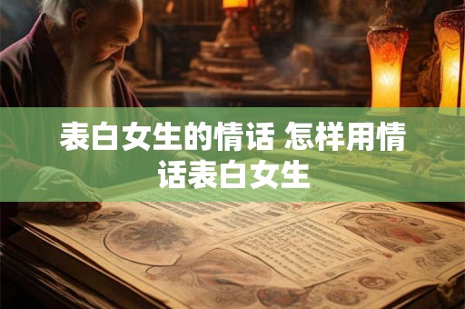 表白女生的情话 怎样用情话表白女生 表白女生的情话 怎样用情话表白女生