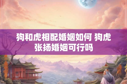 狗和虎相配婚姻如何 狗虎张扬婚姻可行吗