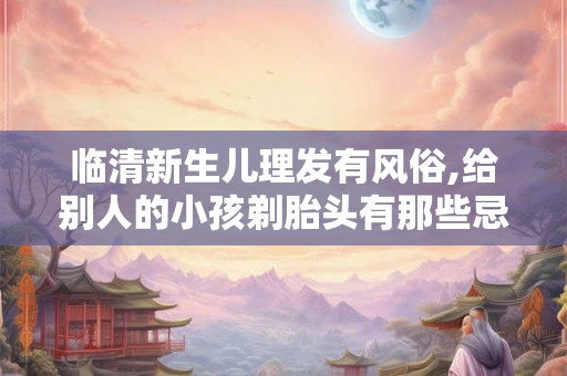 临清新生儿理发有风俗,给别人的小孩剃胎头有那些忌讳吗