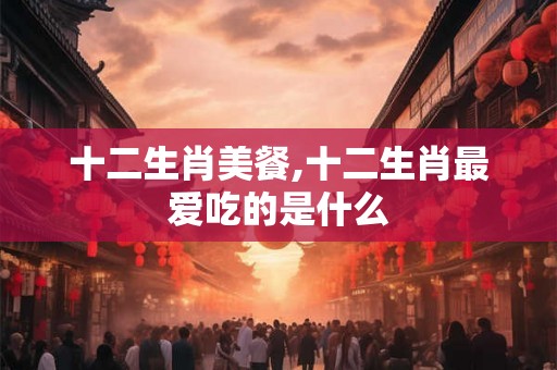 十二生肖美餐,十二生肖最爱吃的是什么