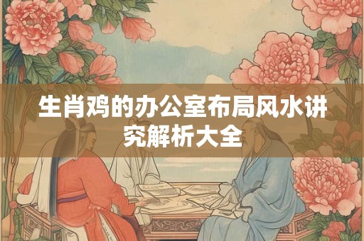生肖鸡的办公室布局风水讲究解析大全