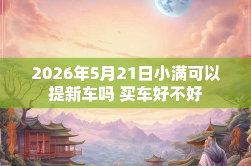 2026年5月21日小满可以提新车吗 买车好不好