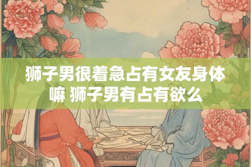 狮子男很着急占有女友身体嘛 狮子男有占有欲么