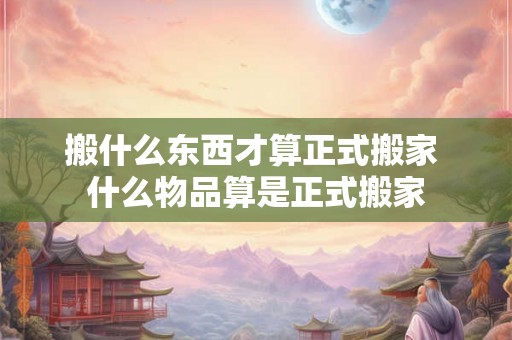 搬什么东西才算正式搬家 什么物品算是正式搬家