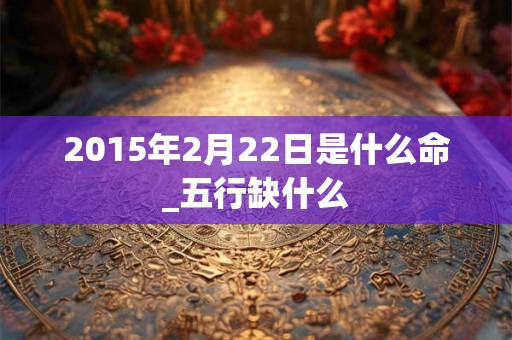 2015年2月22日是什么命_五行缺什么