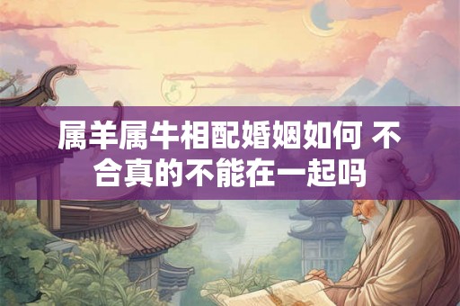 属羊属牛相配婚姻如何 不合真的不能在一起吗