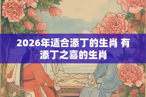 2026年适合添丁的生肖 有添丁之喜的生肖