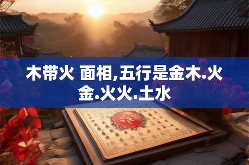 木带火 面相,五行是金木.火金.火火.土水