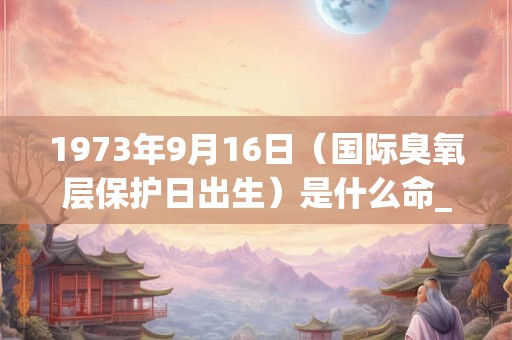 1973年9月16日（国际臭氧层保护日出生）是什么命_命运如何