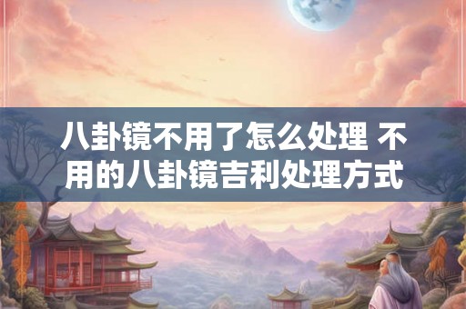 八卦镜不用了怎么处理 不用的八卦镜吉利处理方式 八卦镜不用了怎么处理 不用的八卦镜吉利处理方式
