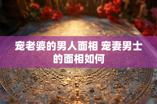 宠老婆的男人面相 宠妻男士的面相如何