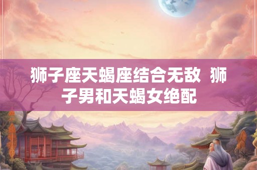 狮子座天蝎座结合无敌  狮子男和天蝎女绝配