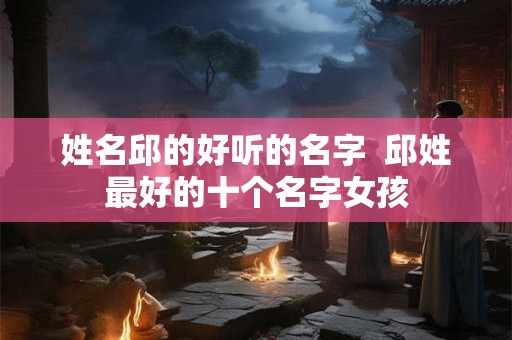 姓名邱的好听的名字 邱姓最好的十个名字女孩 姓名邱的好听的名字 邱姓最好的十个名字女孩