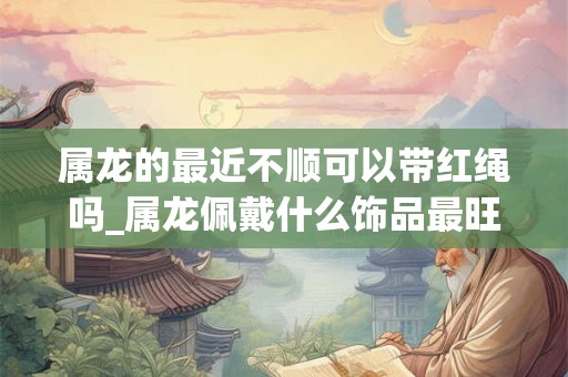 属龙的最近不顺可以带红绳吗_属龙佩戴什么饰品最旺