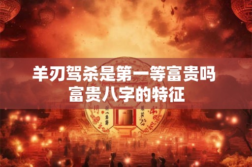 羊刃驾杀是第一等富贵吗 富贵八字的特征 羊刃驾杀是第一等富贵吗 富贵八字的特征
