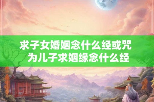 求子女婚姻念什么经或咒  为儿子求姻缘念什么经