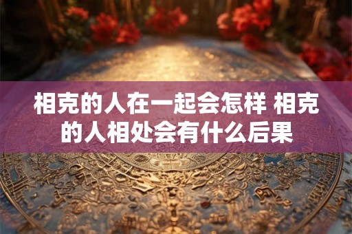 相克的人在一起会怎样 相克的人相处会有什么后果