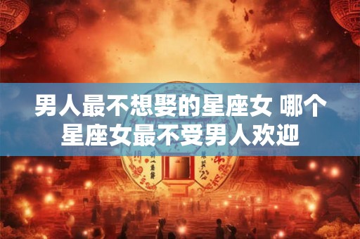 男人最不想娶的星座女 哪个星座女最不受男人欢迎