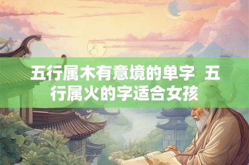 五行属木有意境的单字 五行属火的字适合女孩 五行属木有意境的单字 五行属火的字适合女孩