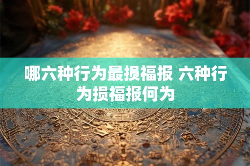 哪六种行为最损福报 六种行为损福报何为 哪六种行为最损福报 六种行为损福报何为