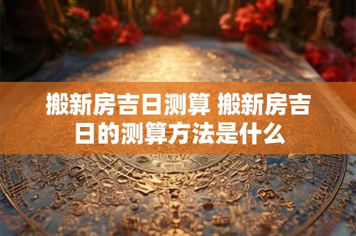 搬新房吉日测算 搬新房吉日的测算方法是什么