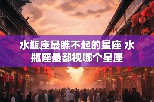 水瓶座最瞧不起的星座 水瓶座最鄙视哪个星座 水瓶座最瞧不起的星座 水瓶座最鄙视哪个星座