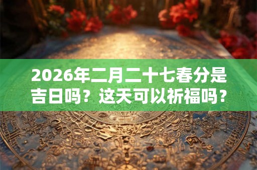 2026年二月二十七春分是吉日吗？这天可以祈福吗？