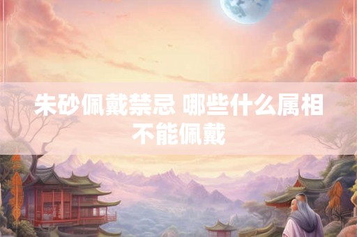 朱砂佩戴禁忌 哪些什么属相不能佩戴