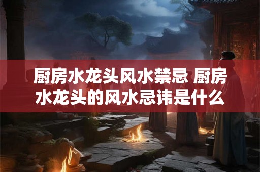 厨房水龙头风水禁忌 厨房水龙头的风水忌讳是什么