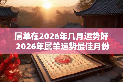 属羊在2026年几月运势好 2026年属羊运势最佳月份 属羊在2026年几月运势好 2026年属羊运势最佳月份