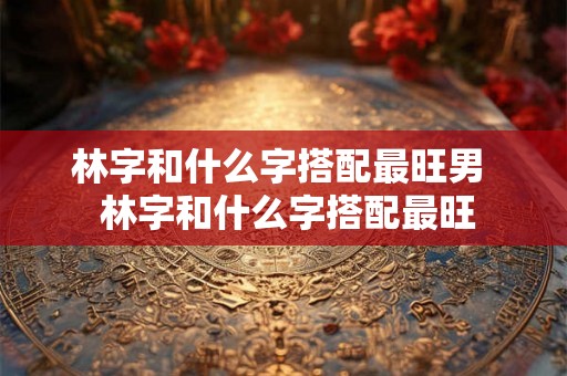 林字和什么字搭配最旺男  林字和什么字搭配最旺