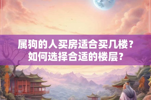 属狗的人买房适合买几楼?如何选择合适的楼层? 属狗的人买房适合买几楼?如何选择合适的楼层?