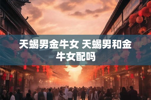 天蝎男金牛女 天蝎男和金牛女配吗