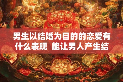 男生以结婚为目的的恋爱有什么表现  能让男人产生结婚念头的女人