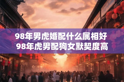 98年男虎婚配什么属相好 98年虎男配狗女默契度高