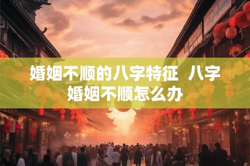 婚姻不顺的八字特征  八字婚姻不顺怎么办