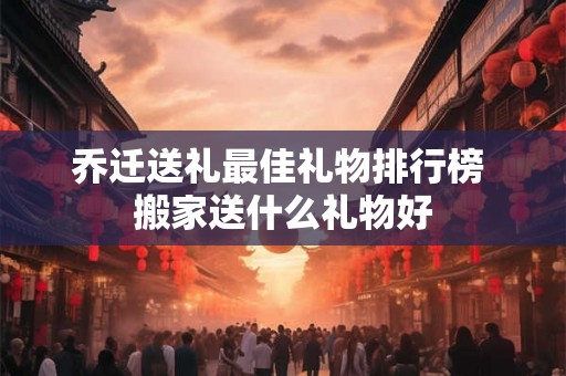 乔迁送礼最佳礼物排行榜 搬家送什么礼物好