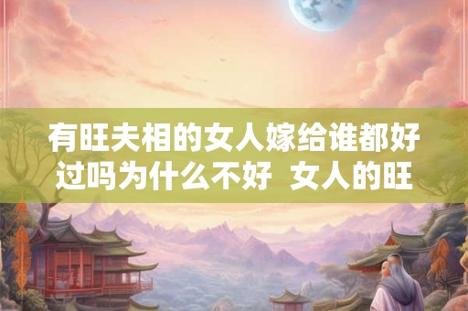 有旺夫相的女人嫁给谁都好过吗为什么不好  女人的旺夫相是真的吗